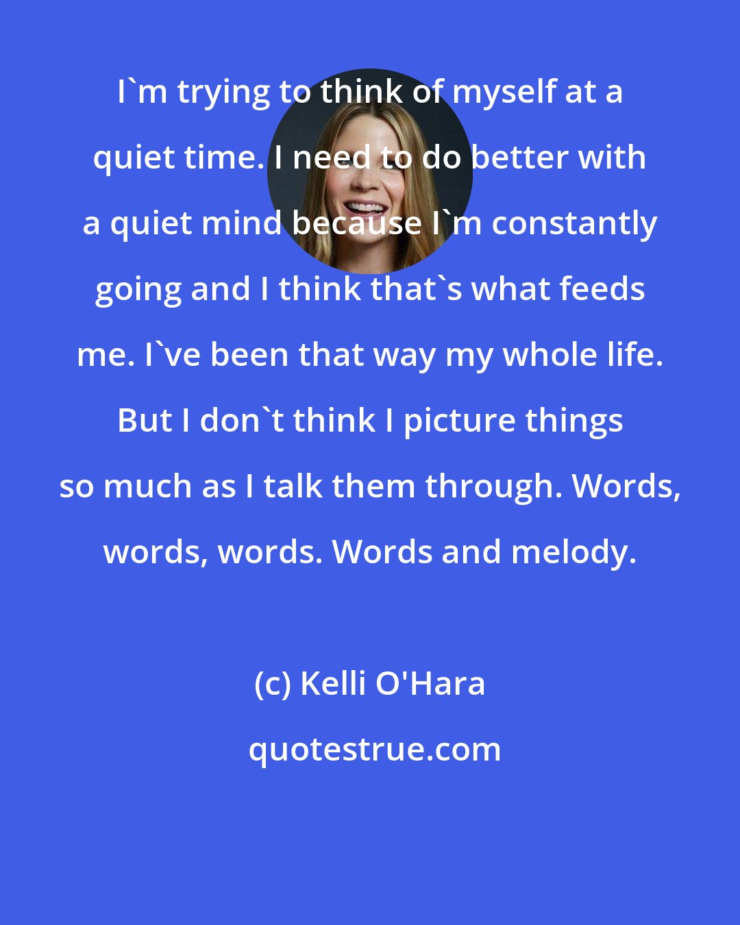 Kelli O'Hara: I'm trying to think of myself at a quiet time. I need to do better with a quiet mind because I'm constantly going and I think that's what feeds me. I've been that way my whole life. But I don't think I picture things so much as I talk them through. Words, words, words. Words and melody.