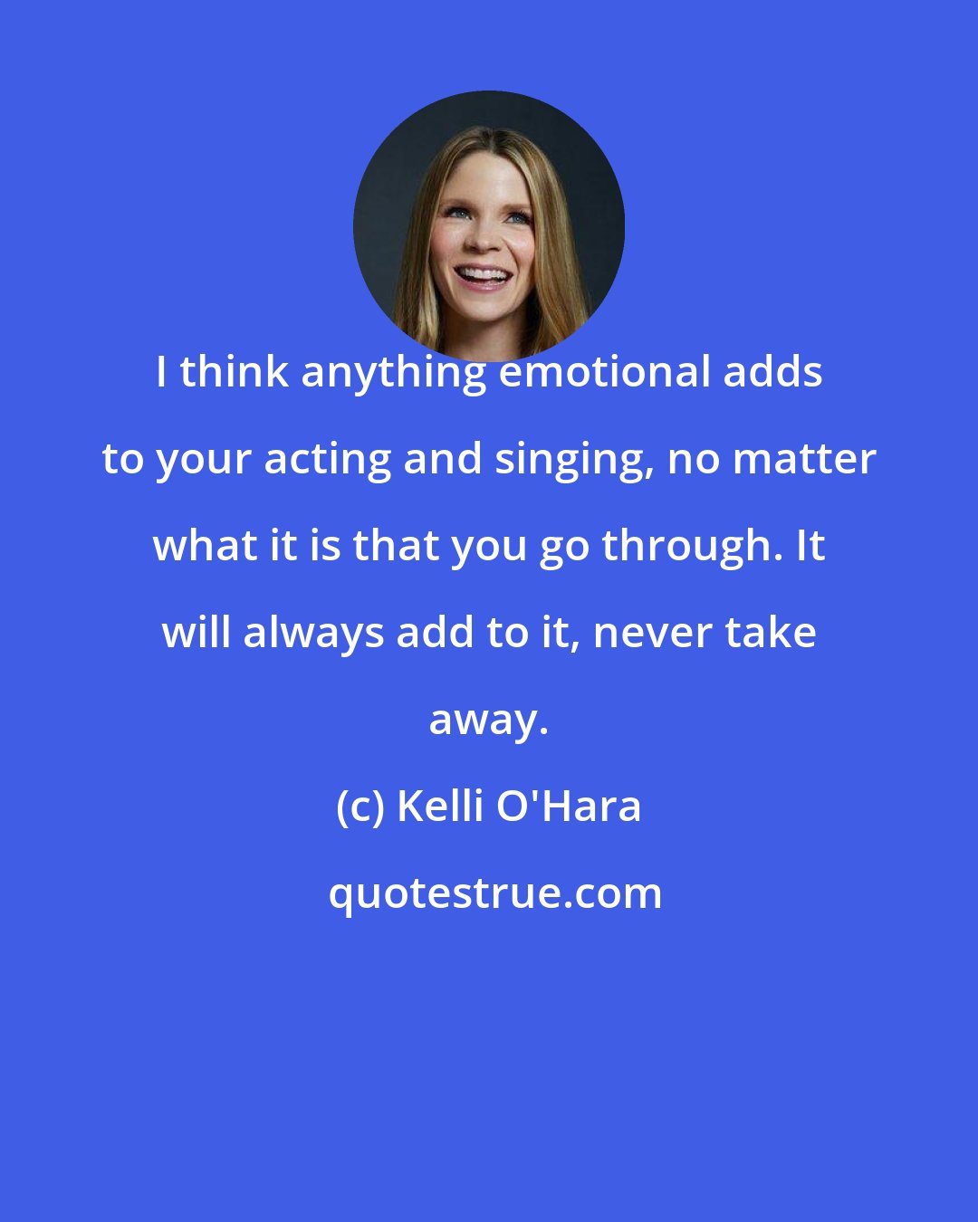 Kelli O'Hara: I think anything emotional adds to your acting and singing, no matter what it is that you go through. It will always add to it, never take away.