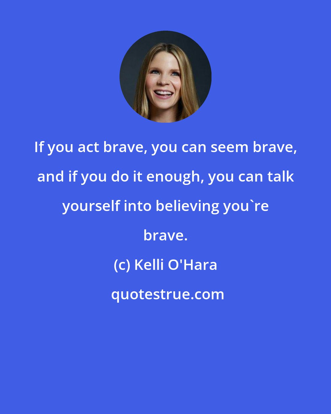 Kelli O'Hara: If you act brave, you can seem brave, and if you do it enough, you can talk yourself into believing you're brave.