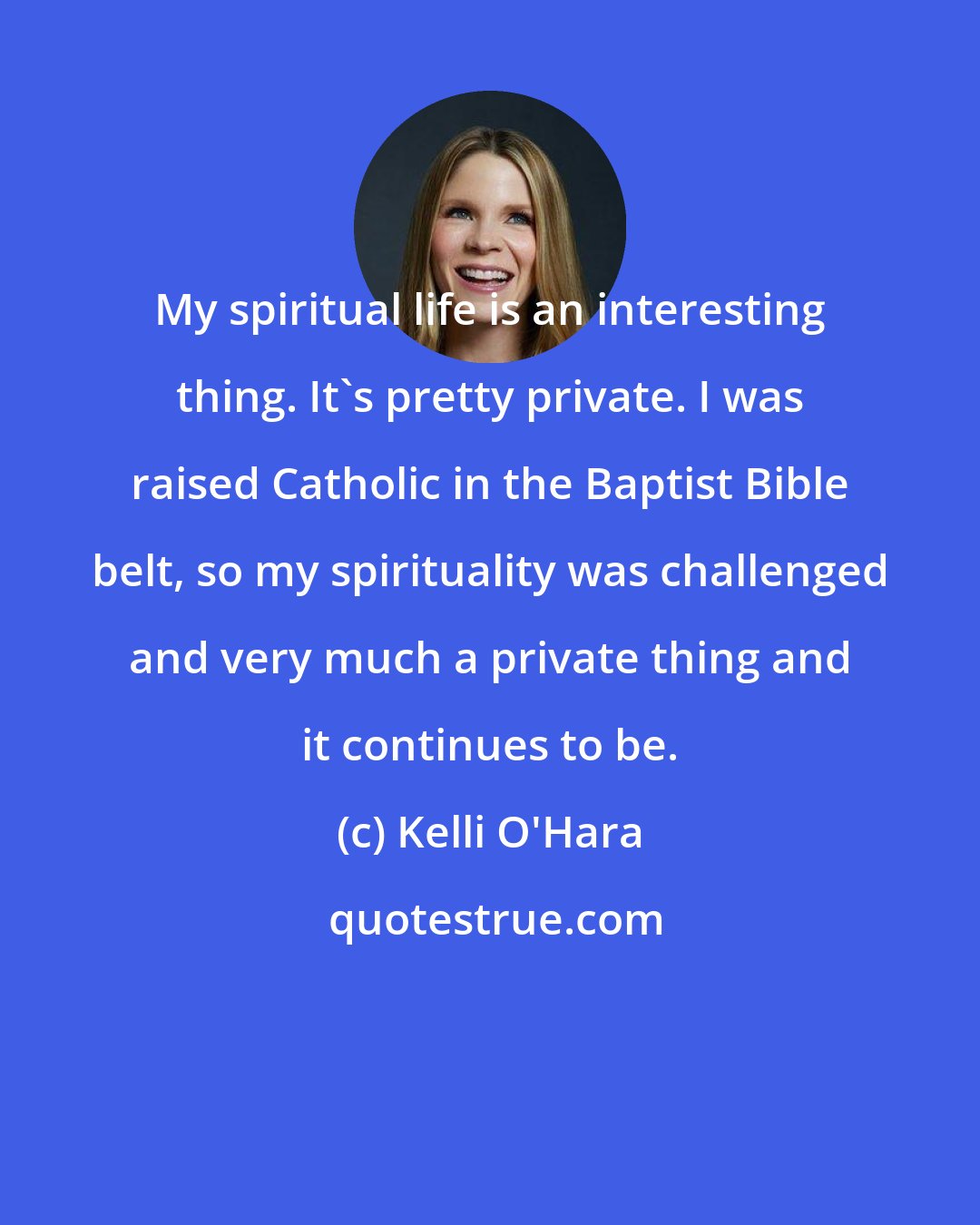 Kelli O'Hara: My spiritual life is an interesting thing. It's pretty private. I was raised Catholic in the Baptist Bible belt, so my spirituality was challenged and very much a private thing and it continues to be.