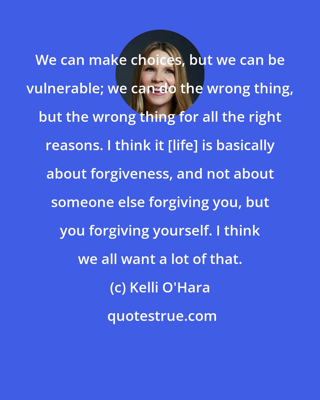 Kelli O'Hara: We can make choices, but we can be vulnerable; we can do the wrong thing, but the wrong thing for all the right reasons. I think it [life] is basically about forgiveness, and not about someone else forgiving you, but you forgiving yourself. I think we all want a lot of that.