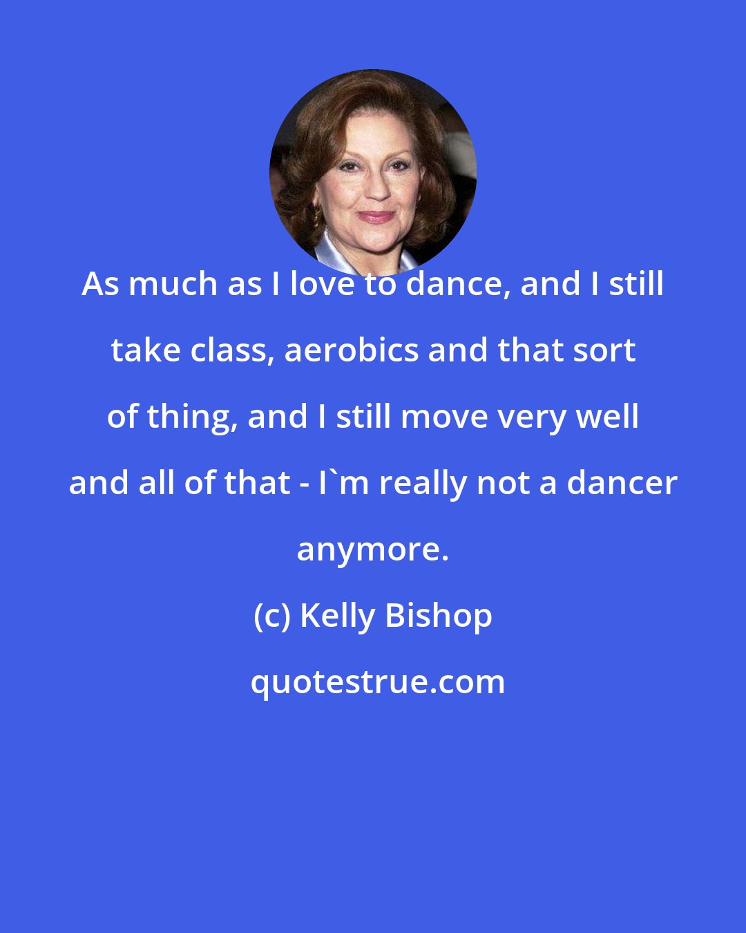 Kelly Bishop: As much as I love to dance, and I still take class, aerobics and that sort of thing, and I still move very well and all of that - I'm really not a dancer anymore.