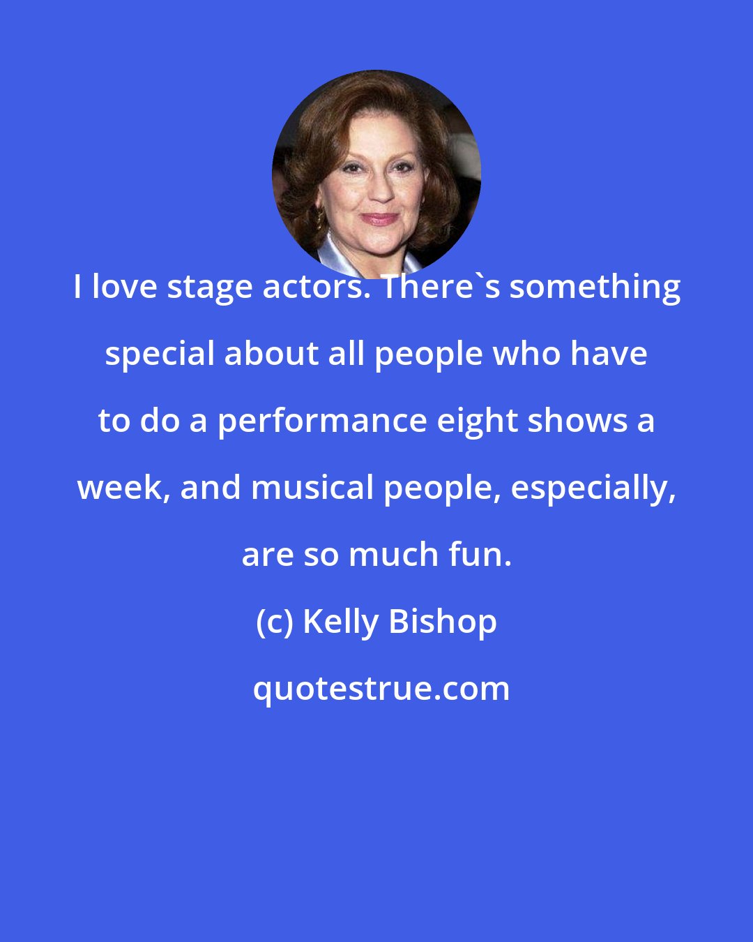 Kelly Bishop: I love stage actors. There's something special about all people who have to do a performance eight shows a week, and musical people, especially, are so much fun.