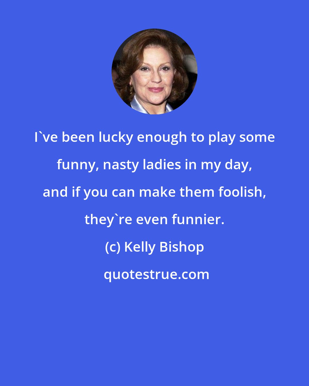 Kelly Bishop: I've been lucky enough to play some funny, nasty ladies in my day, and if you can make them foolish, they're even funnier.