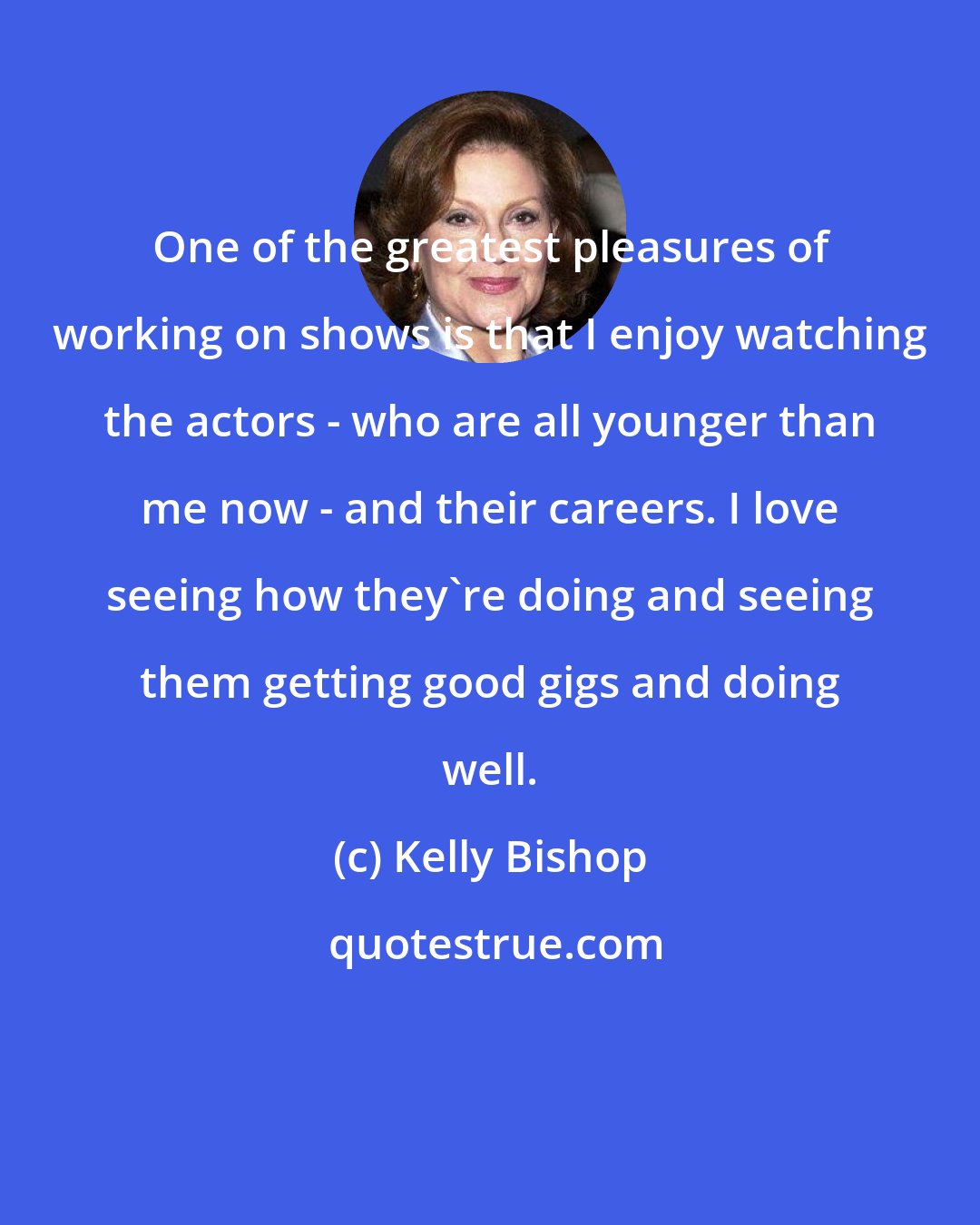 Kelly Bishop: One of the greatest pleasures of working on shows is that I enjoy watching the actors - who are all younger than me now - and their careers. I love seeing how they're doing and seeing them getting good gigs and doing well.