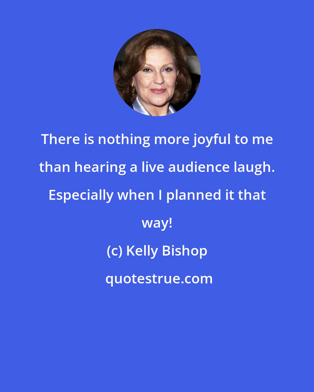 Kelly Bishop: There is nothing more joyful to me than hearing a live audience laugh. Especially when I planned it that way!