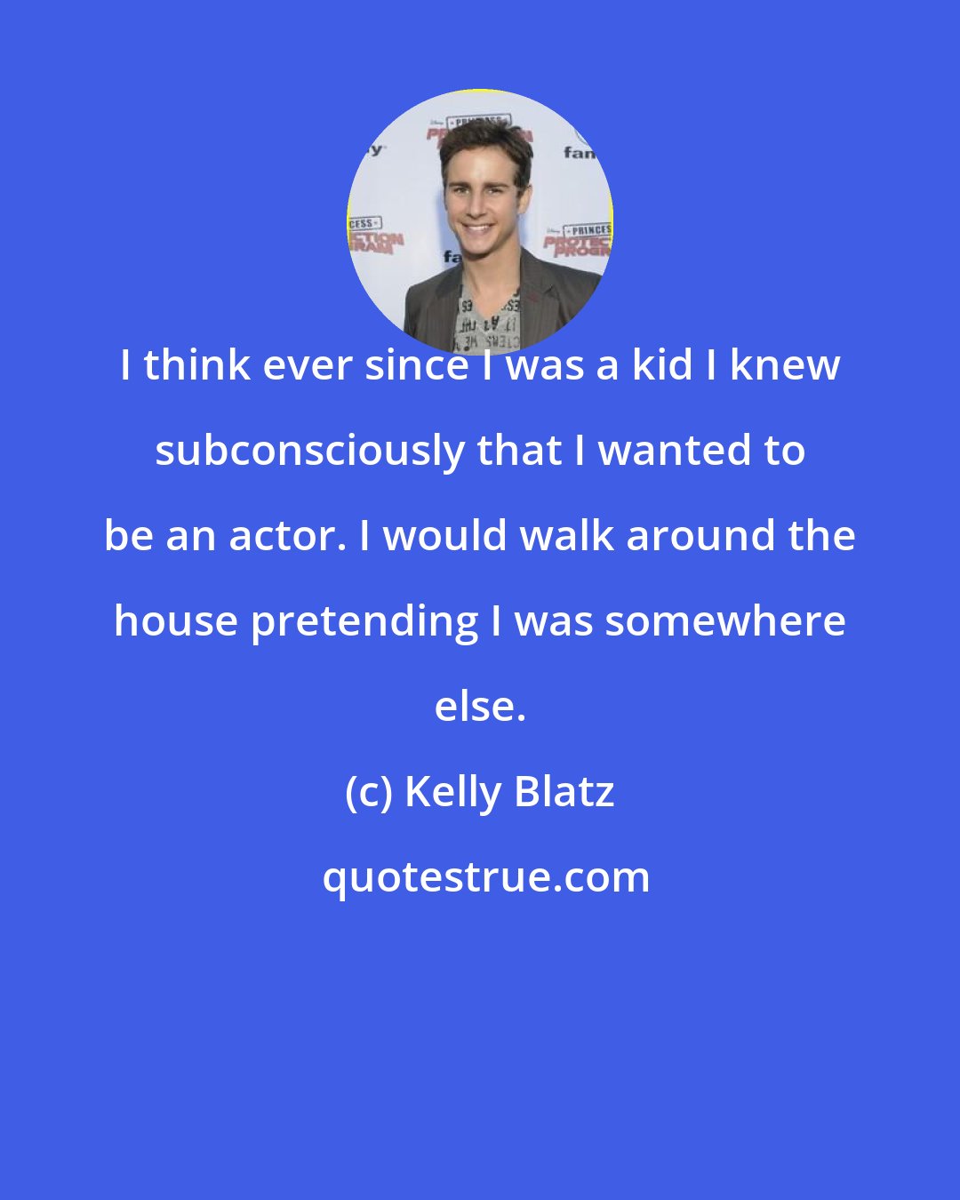 Kelly Blatz: I think ever since I was a kid I knew subconsciously that I wanted to be an actor. I would walk around the house pretending I was somewhere else.