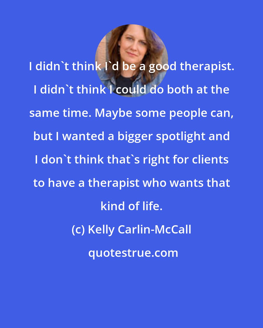 Kelly Carlin-McCall: I didn't think I'd be a good therapist. I didn't think I could do both at the same time. Maybe some people can, but I wanted a bigger spotlight and I don't think that's right for clients to have a therapist who wants that kind of life.