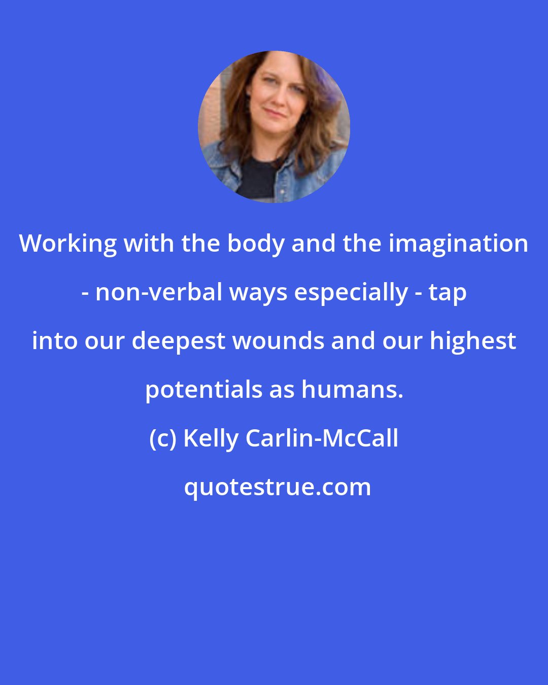 Kelly Carlin-McCall: Working with the body and the imagination - non-verbal ways especially - tap into our deepest wounds and our highest potentials as humans.