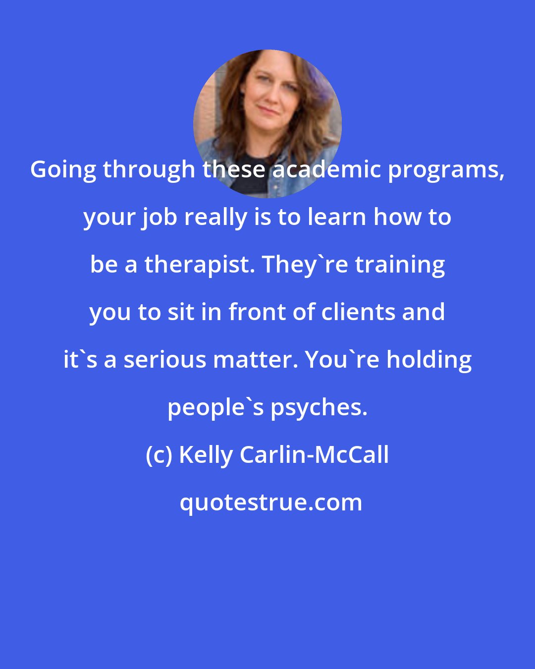 Kelly Carlin-McCall: Going through these academic programs, your job really is to learn how to be a therapist. They're training you to sit in front of clients and it's a serious matter. You're holding people's psyches.
