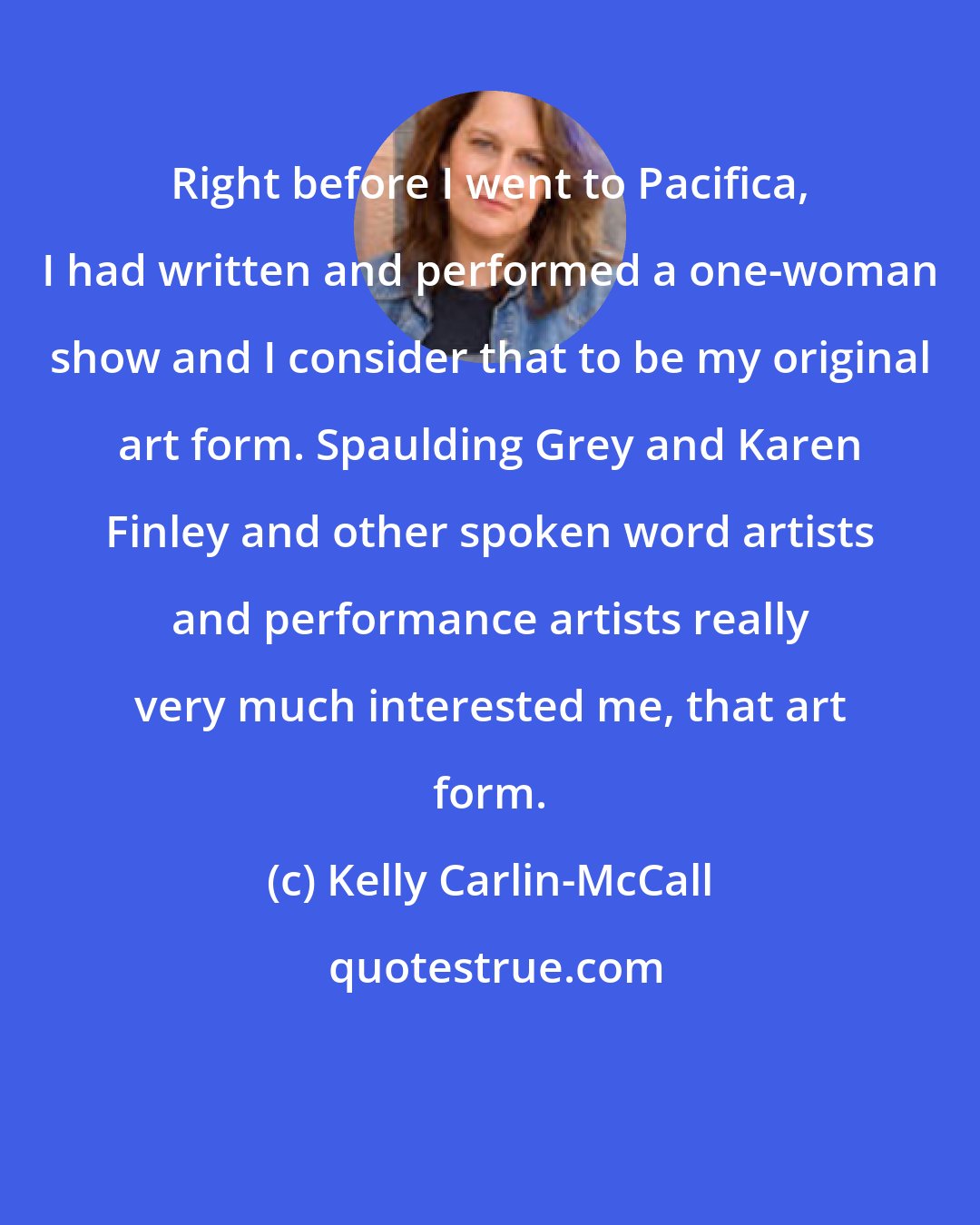 Kelly Carlin-McCall: Right before I went to Pacifica, I had written and performed a one-woman show and I consider that to be my original art form. Spaulding Grey and Karen Finley and other spoken word artists and performance artists really very much interested me, that art form.