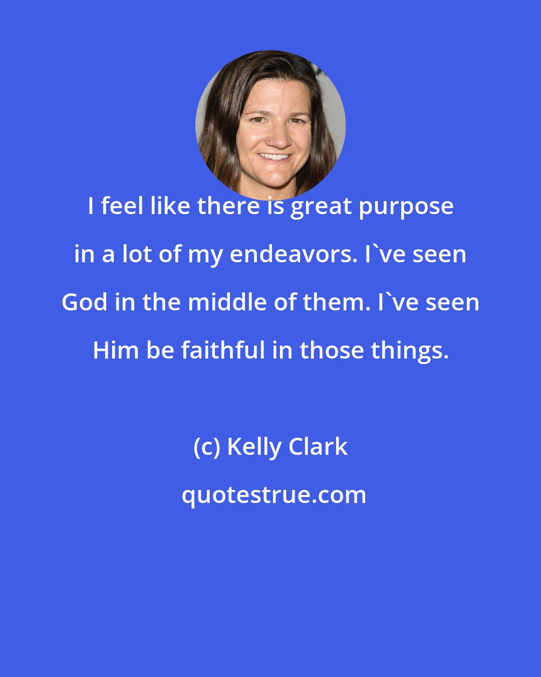Kelly Clark: I feel like there is great purpose in a lot of my endeavors. I've seen God in the middle of them. I've seen Him be faithful in those things.