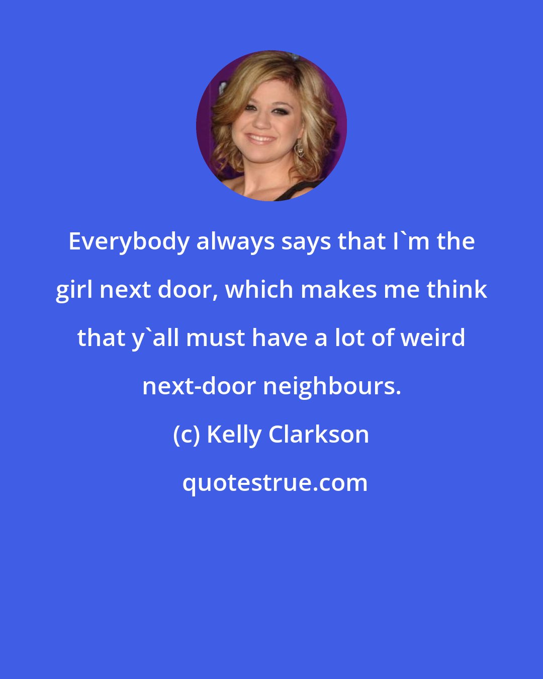 Kelly Clarkson: Everybody always says that I'm the girl next door, which makes me think that y'all must have a lot of weird next-door neighbours.