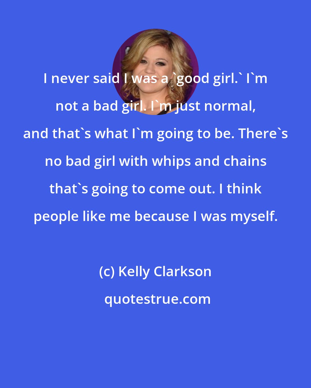 Kelly Clarkson: I never said I was a 'good girl.' I'm not a bad girl. I'm just normal, and that's what I'm going to be. There's no bad girl with whips and chains that's going to come out. I think people like me because I was myself.