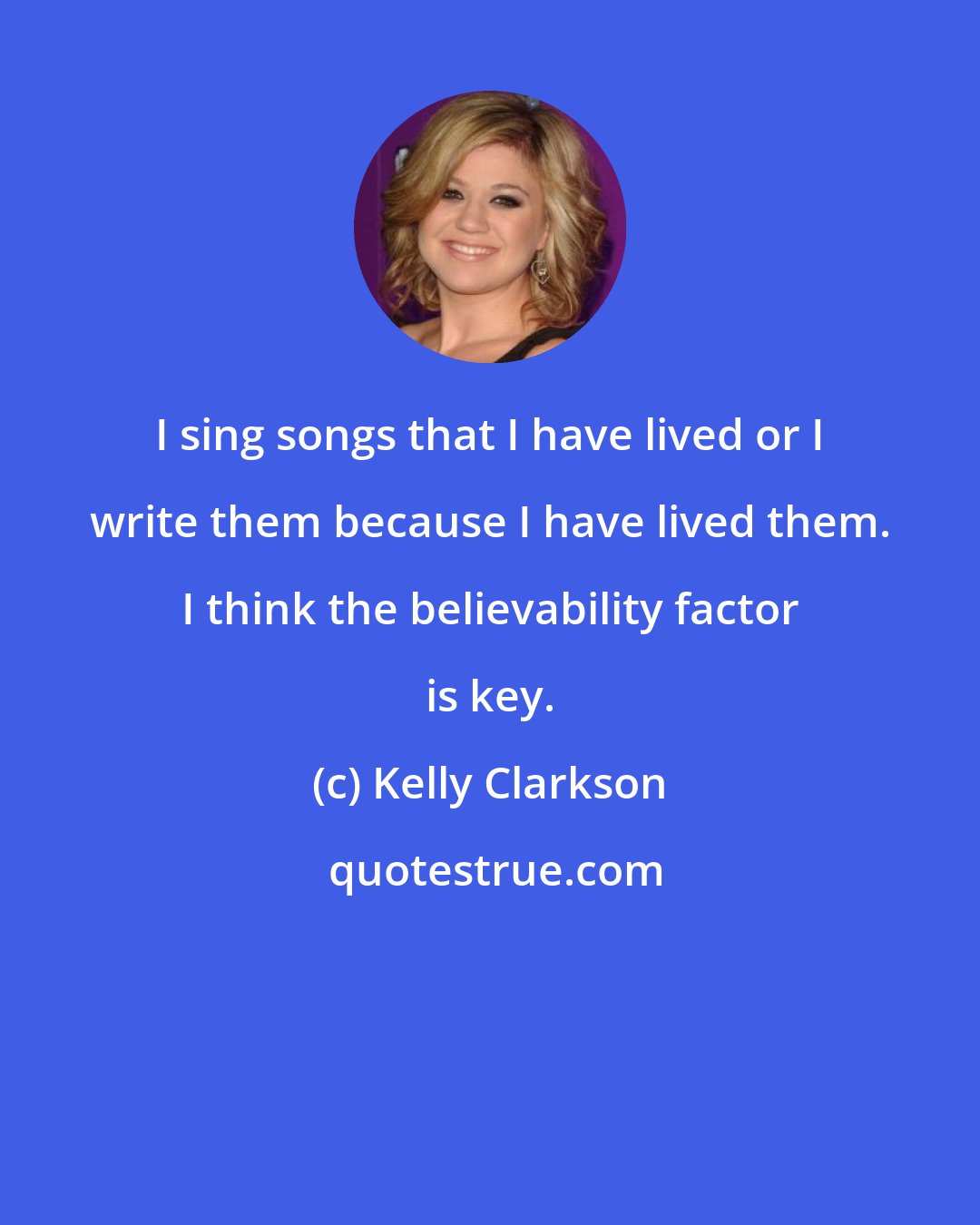 Kelly Clarkson: I sing songs that I have lived or I write them because I have lived them. I think the believability factor is key.