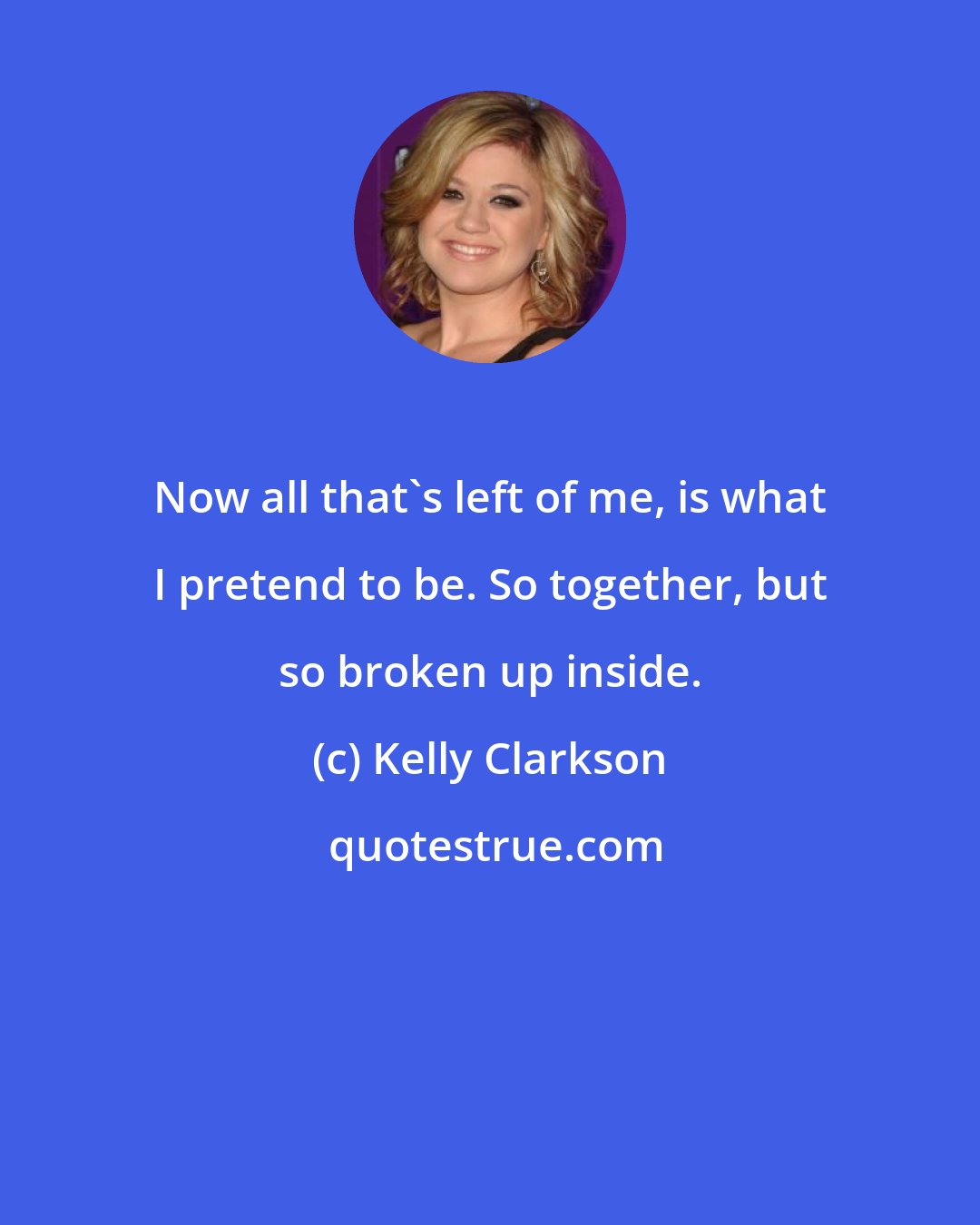 Kelly Clarkson: Now all that's left of me, is what I pretend to be. So together, but so broken up inside.