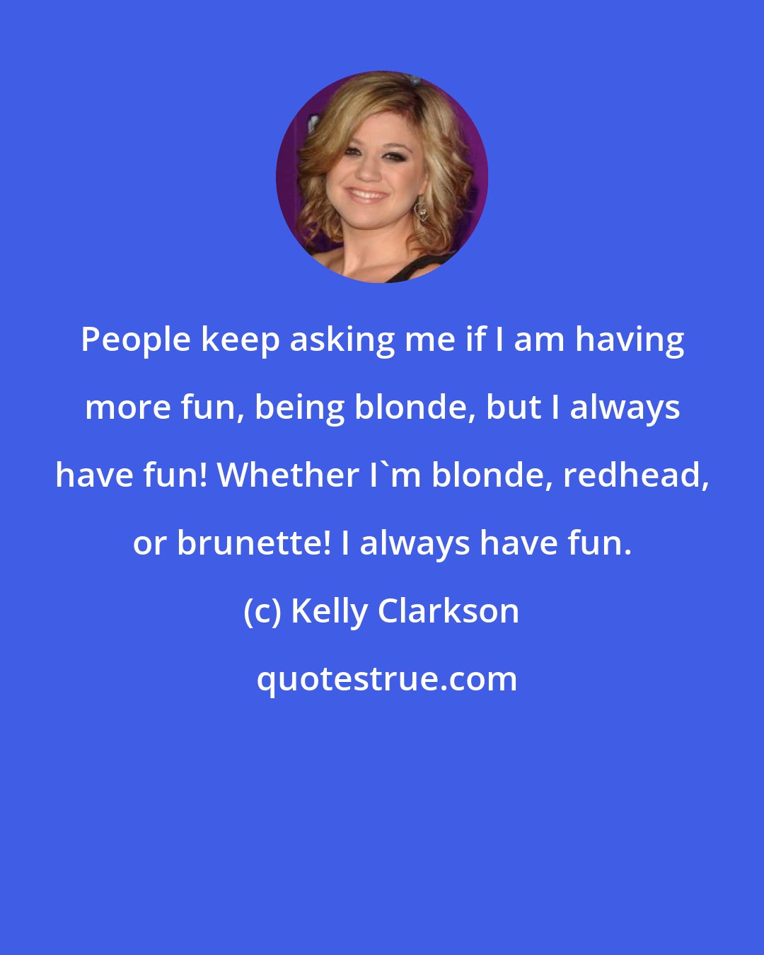 Kelly Clarkson: People keep asking me if I am having more fun, being blonde, but I always have fun! Whether I'm blonde, redhead, or brunette! I always have fun.