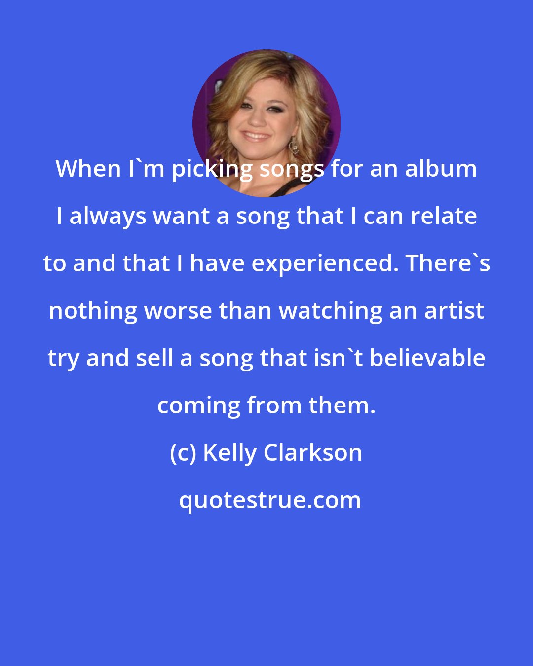 Kelly Clarkson: When I'm picking songs for an album I always want a song that I can relate to and that I have experienced. There's nothing worse than watching an artist try and sell a song that isn't believable coming from them.