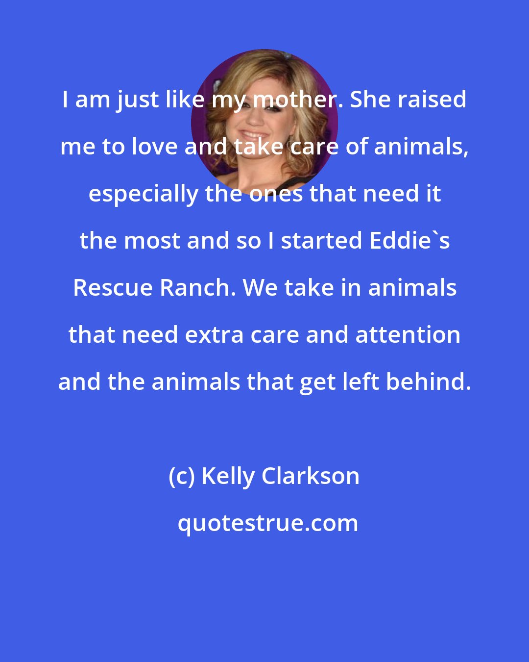 Kelly Clarkson: I am just like my mother. She raised me to love and take care of animals, especially the ones that need it the most and so I started Eddie's Rescue Ranch. We take in animals that need extra care and attention and the animals that get left behind.