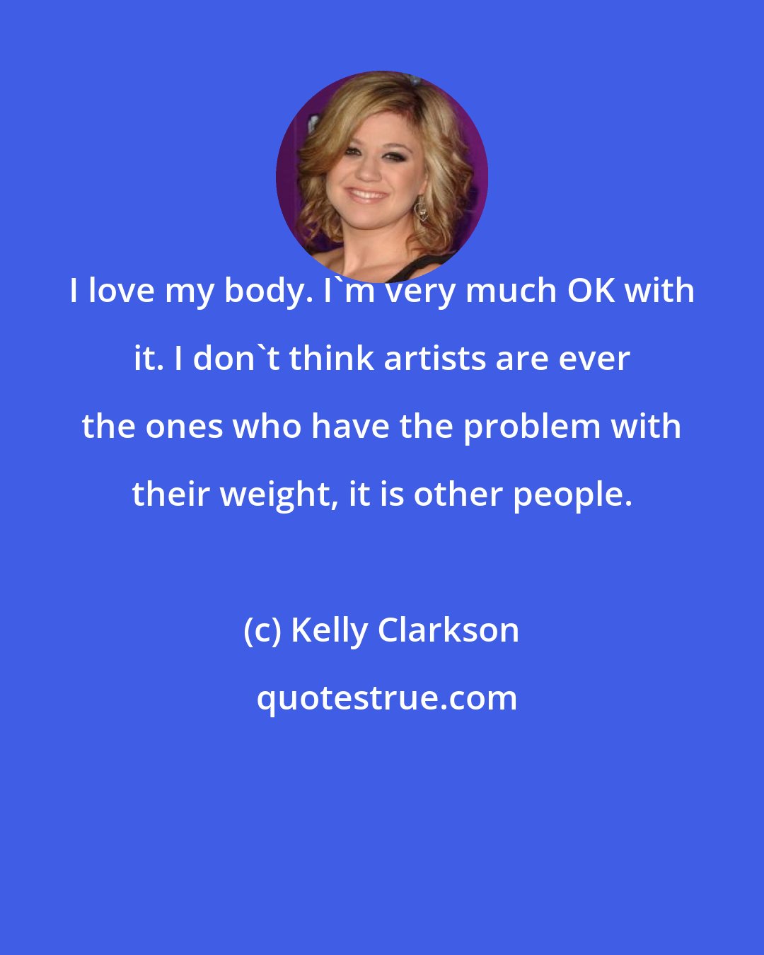 Kelly Clarkson: I love my body. I'm very much OK with it. I don't think artists are ever the ones who have the problem with their weight, it is other people.