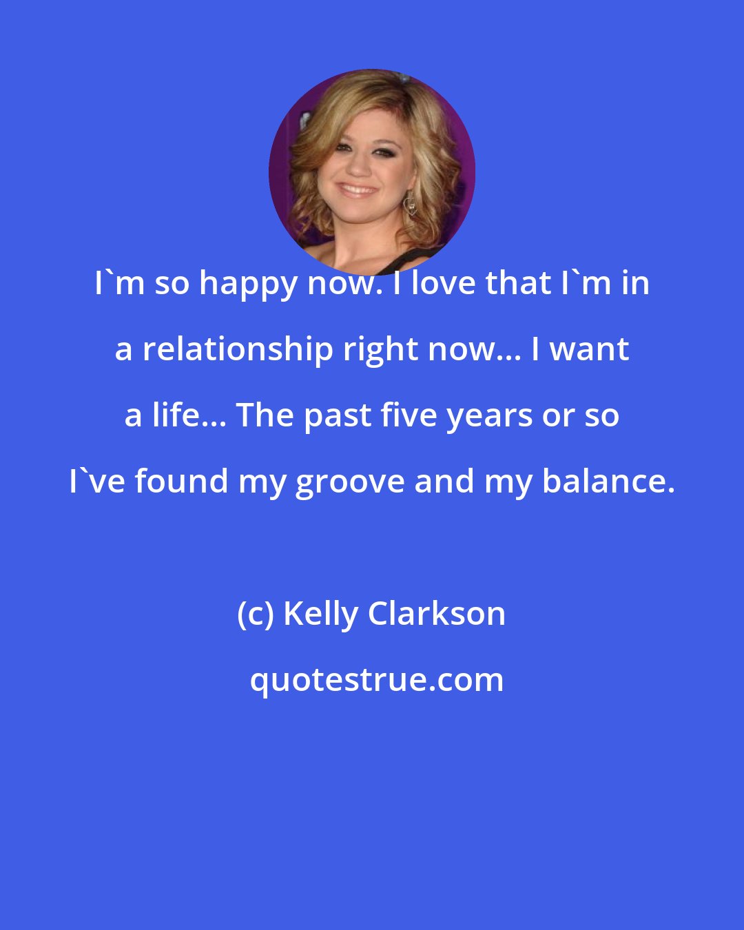 Kelly Clarkson: I'm so happy now. I love that I'm in a relationship right now... I want a life... The past five years or so I've found my groove and my balance.