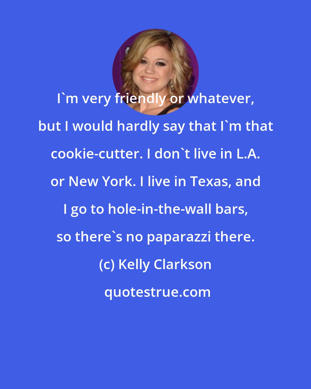 Kelly Clarkson: I'm very friendly or whatever, but I would hardly say that I'm that cookie-cutter. I don't live in L.A. or New York. I live in Texas, and I go to hole-in-the-wall bars, so there's no paparazzi there.