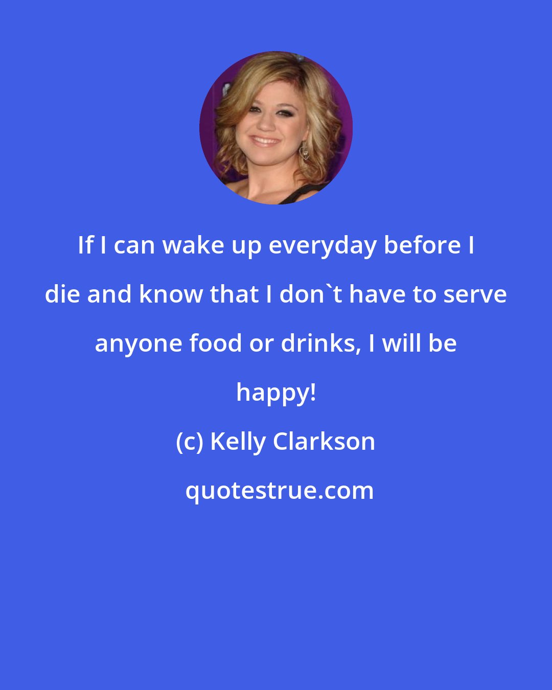 Kelly Clarkson: If I can wake up everyday before I die and know that I don't have to serve anyone food or drinks, I will be happy!