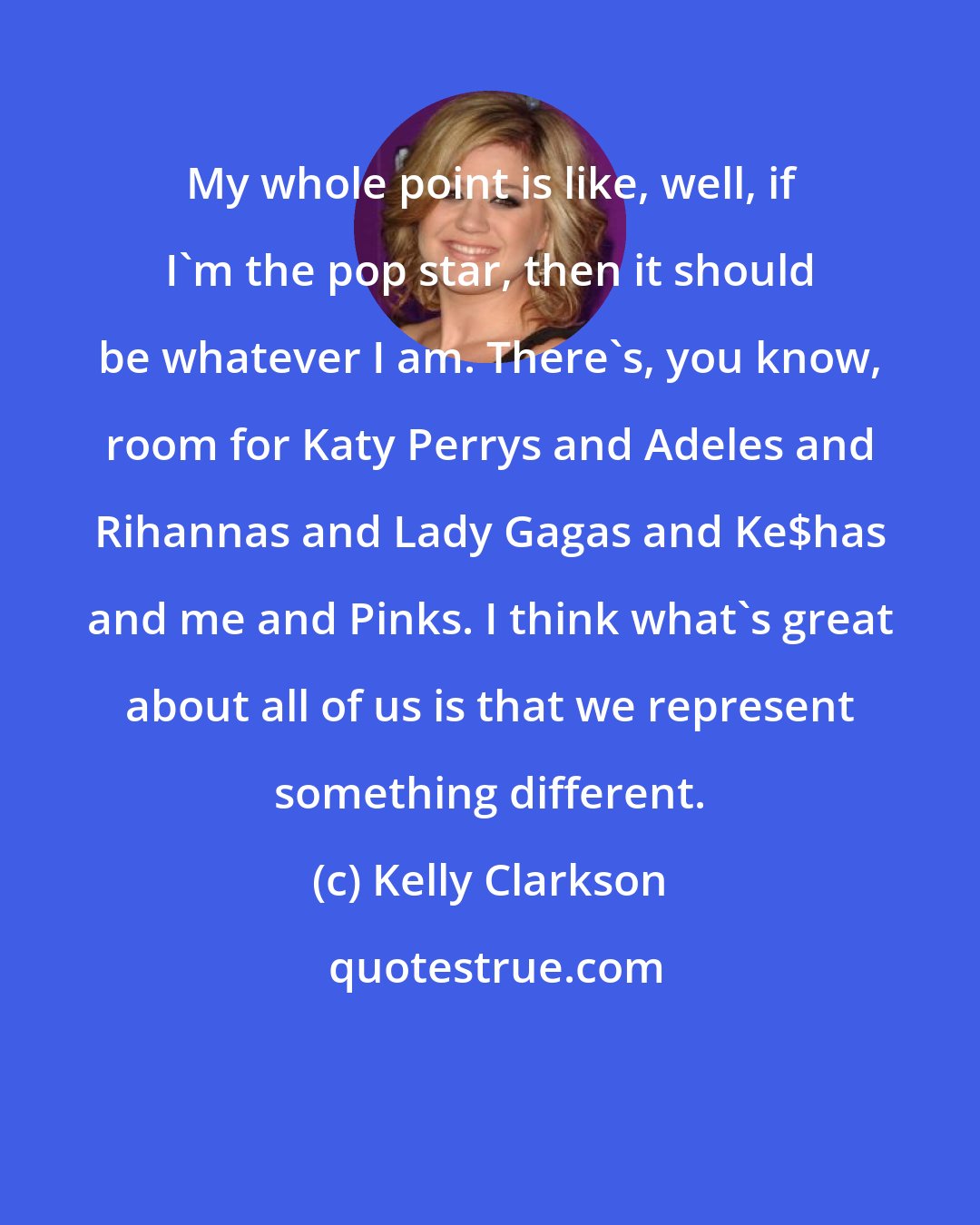 Kelly Clarkson: My whole point is like, well, if I'm the pop star, then it should be whatever I am. There's, you know, room for Katy Perrys and Adeles and Rihannas and Lady Gagas and Ke$has and me and Pinks. I think what's great about all of us is that we represent something different.