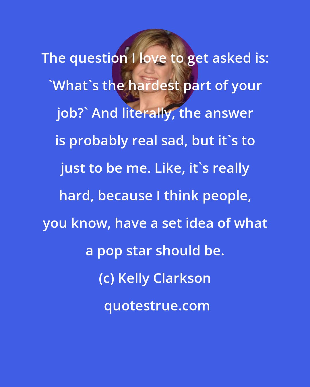 Kelly Clarkson: The question I love to get asked is: 'What's the hardest part of your job?' And literally, the answer is probably real sad, but it's to just to be me. Like, it's really hard, because I think people, you know, have a set idea of what a pop star should be.