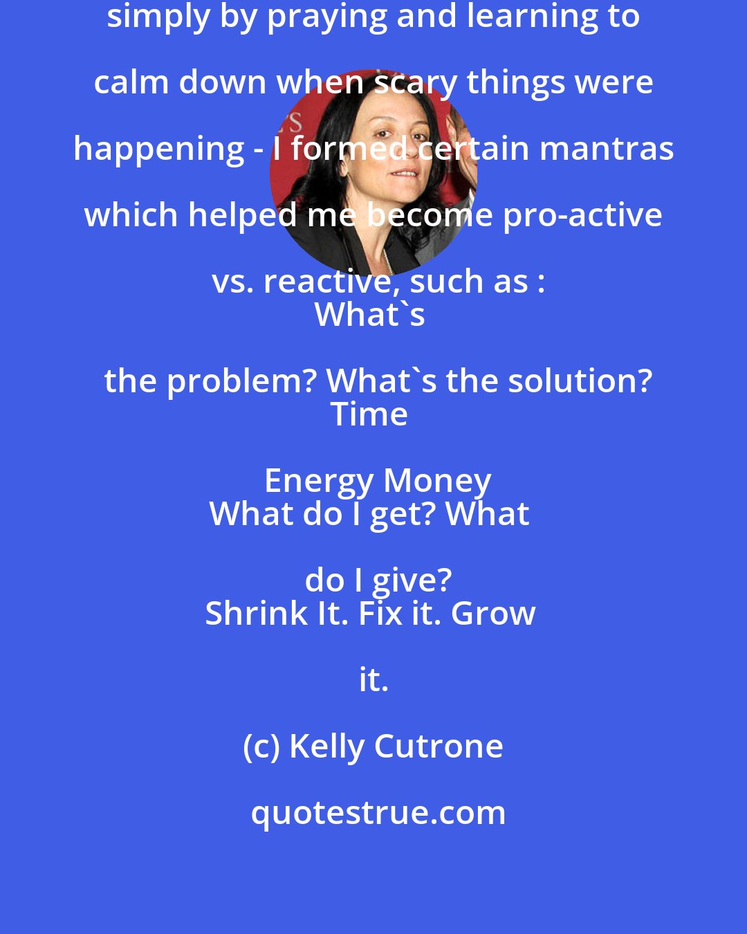 Kelly Cutrone: I overcame my fears and troubles simply by praying and learning to calm down when scary things were happening - I formed certain mantras which helped me become pro-active vs. reactive, such as :
What's the problem? What's the solution?
Time Energy Money
What do I get? What do I give?
Shrink It. Fix it. Grow it.