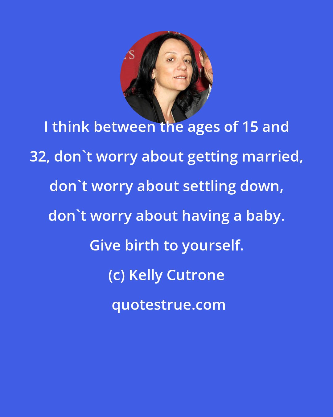 Kelly Cutrone: I think between the ages of 15 and 32, don't worry about getting married, don't worry about settling down, don't worry about having a baby. Give birth to yourself.
