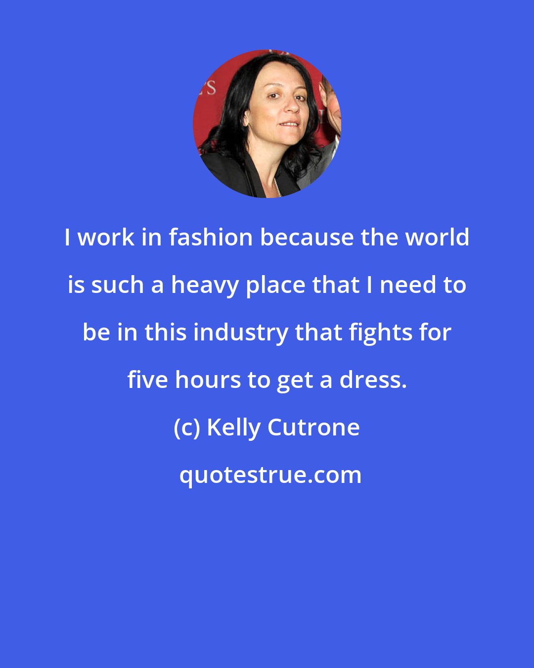 Kelly Cutrone: I work in fashion because the world is such a heavy place that I need to be in this industry that fights for five hours to get a dress.