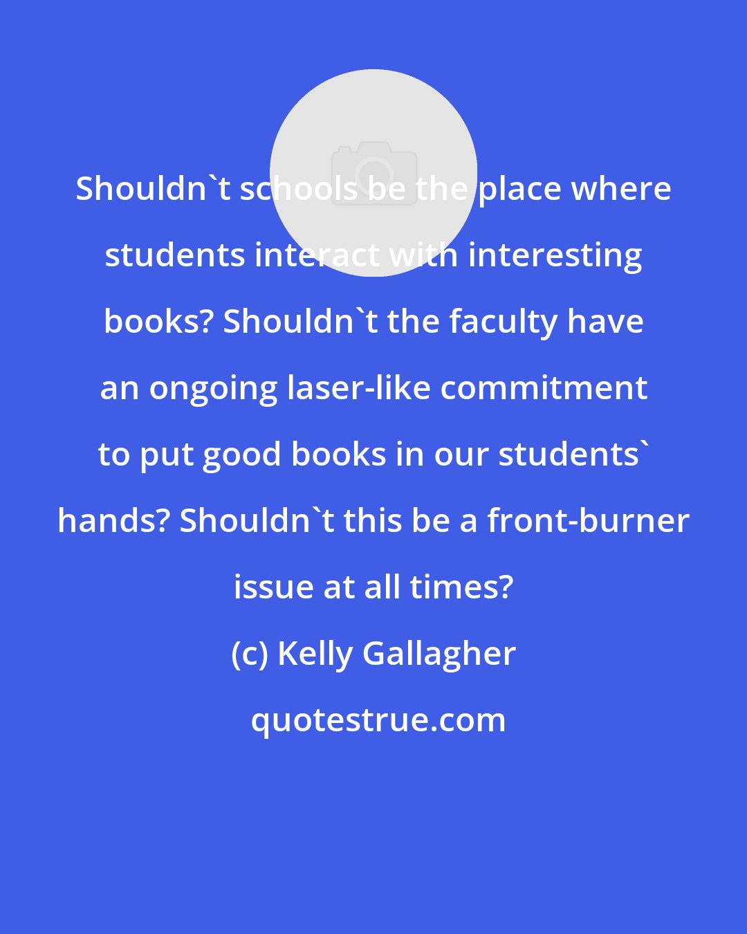 Kelly Gallagher: Shouldn't schools be the place where students interact with interesting books? Shouldn't the faculty have an ongoing laser-like commitment to put good books in our students' hands? Shouldn't this be a front-burner issue at all times?