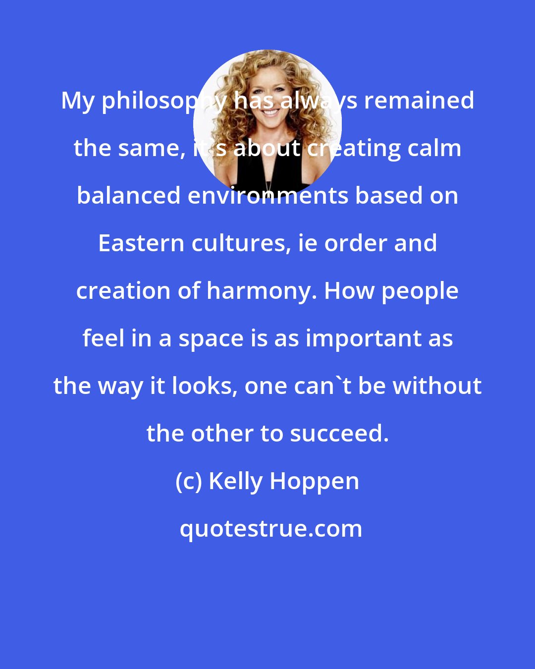 Kelly Hoppen: My philosophy has always remained the same, it's about creating calm balanced environments based on Eastern cultures, ie order and creation of harmony. How people feel in a space is as important as the way it looks, one can't be without the other to succeed.