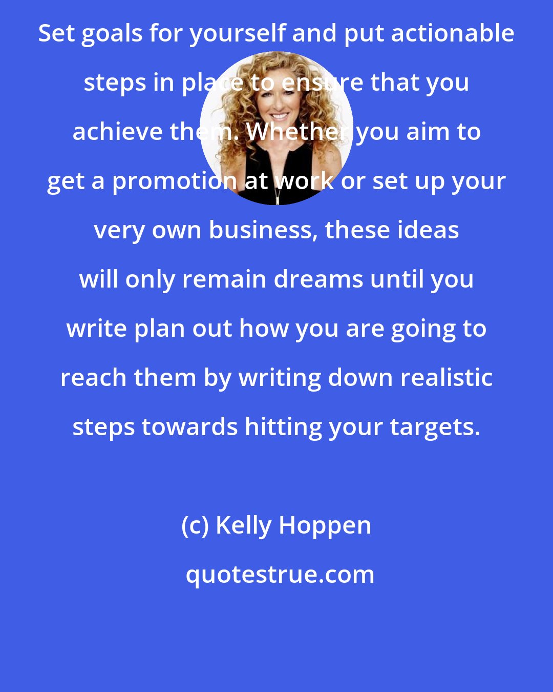 Kelly Hoppen: Set goals for yourself and put actionable steps in place to ensure that you achieve them. Whether you aim to get a promotion at work or set up your very own business, these ideas will only remain dreams until you write plan out how you are going to reach them by writing down realistic steps towards hitting your targets.