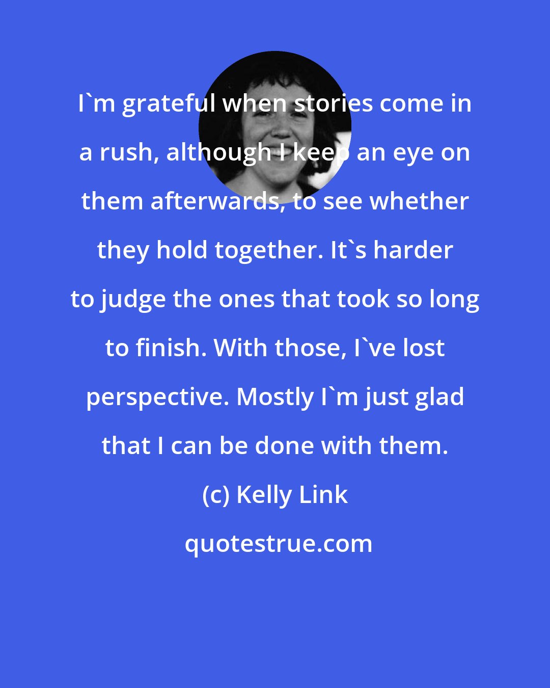 Kelly Link: I'm grateful when stories come in a rush, although I keep an eye on them afterwards, to see whether they hold together. It's harder to judge the ones that took so long to finish. With those, I've lost perspective. Mostly I'm just glad that I can be done with them.