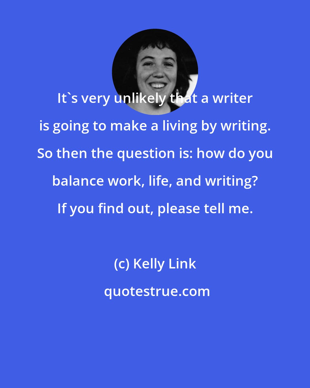 Kelly Link: It's very unlikely that a writer is going to make a living by writing. So then the question is: how do you balance work, life, and writing? If you find out, please tell me.