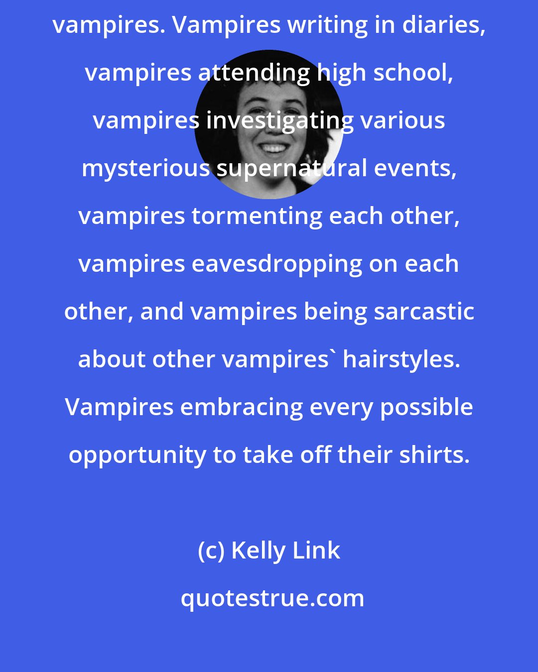 Kelly Link: So yes, this is a show about an adolescent girl, her friends, and various vampires. Vampires writing in diaries, vampires attending high school, vampires investigating various mysterious supernatural events, vampires tormenting each other, vampires eavesdropping on each other, and vampires being sarcastic about other vampires' hairstyles. Vampires embracing every possible opportunity to take off their shirts.