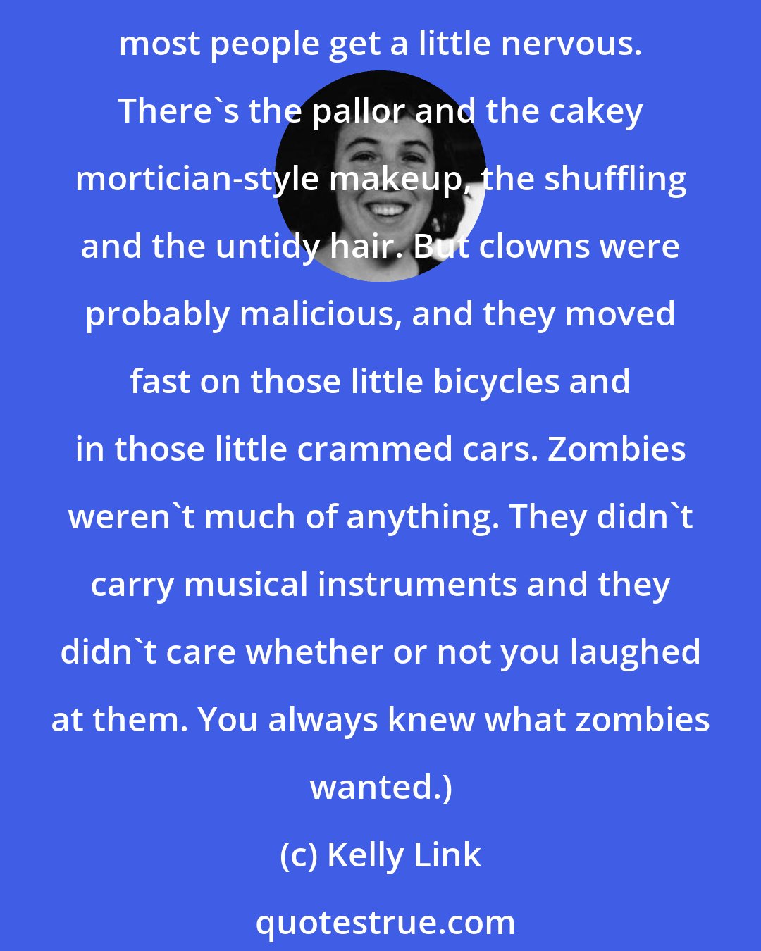 Kelly Link: There was something about clowns that was worse than zombies. (Or maybe something that was the same. When you see a zombie, you want to laugh at first. When you see a clown, most people get a little nervous. There's the pallor and the cakey mortician-style makeup, the shuffling and the untidy hair. But clowns were probably malicious, and they moved fast on those little bicycles and in those little crammed cars. Zombies weren't much of anything. They didn't carry musical instruments and they didn't care whether or not you laughed at them. You always knew what zombies wanted.)