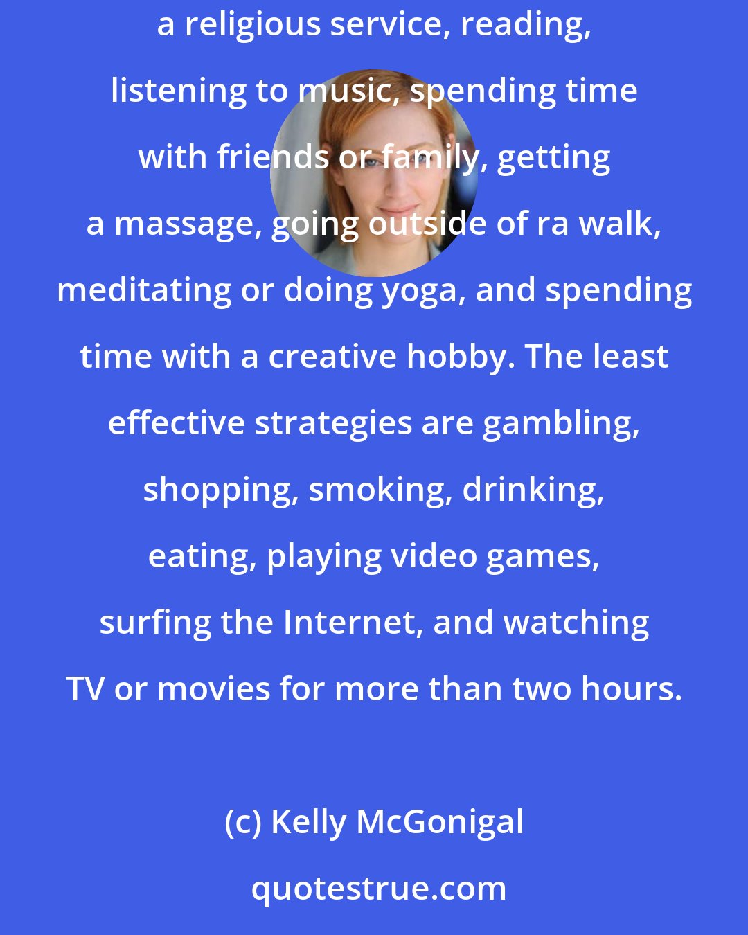 Kelly McGonigal: According to the American Psychological Association, the most effective stress-relief strategies are exercising or playing sports, praying or attending a religious service, reading, listening to music, spending time with friends or family, getting a massage, going outside of ra walk, meditating or doing yoga, and spending time with a creative hobby. The least effective strategies are gambling, shopping, smoking, drinking, eating, playing video games, surfing the Internet, and watching TV or movies for more than two hours.