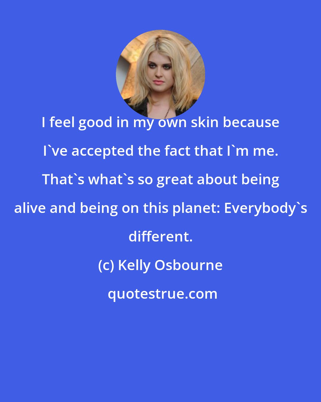 Kelly Osbourne: I feel good in my own skin because I've accepted the fact that I'm me. That's what's so great about being alive and being on this planet: Everybody's different.