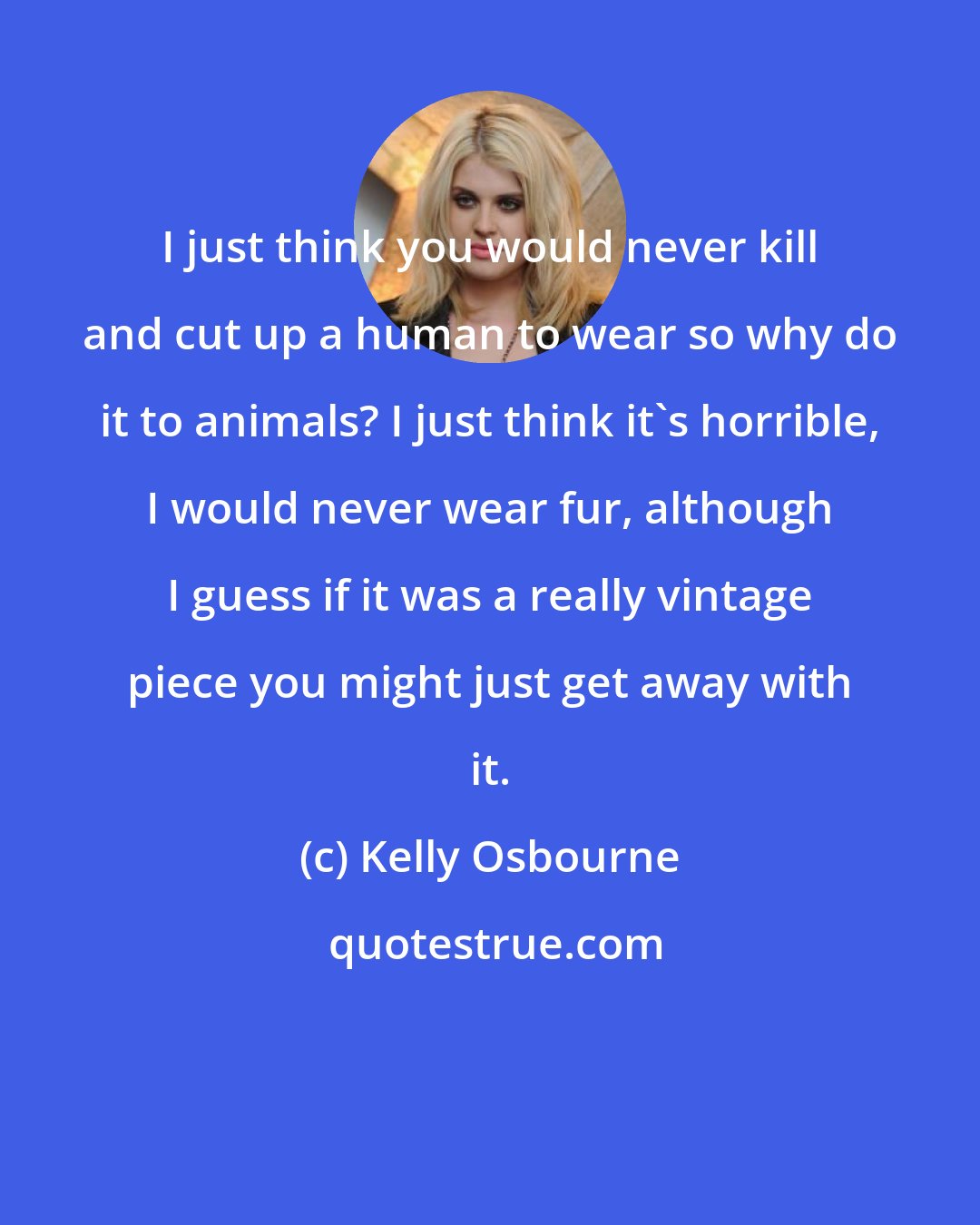 Kelly Osbourne: I just think you would never kill and cut up a human to wear so why do it to animals? I just think it's horrible, I would never wear fur, although I guess if it was a really vintage piece you might just get away with it.