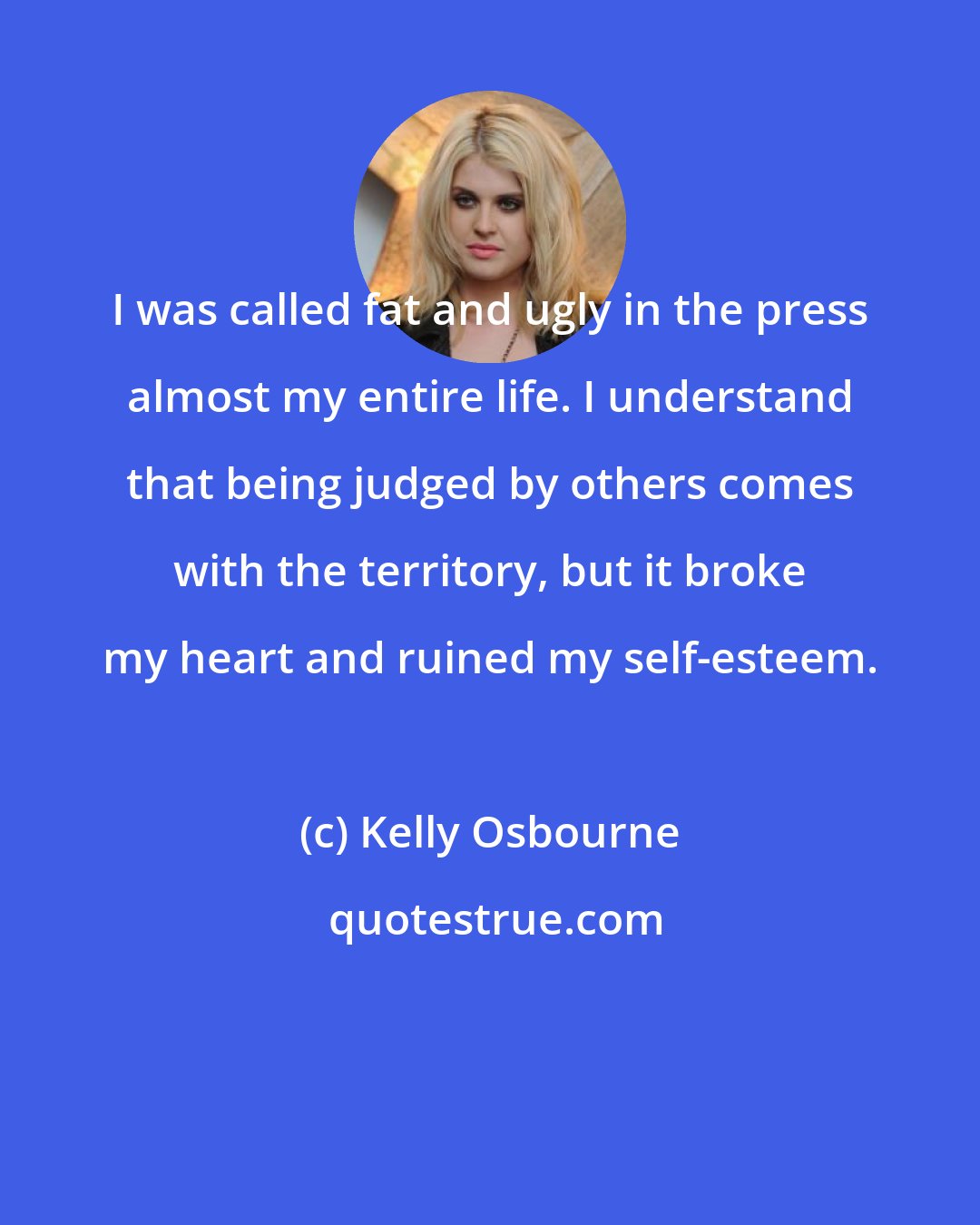 Kelly Osbourne: I was called fat and ugly in the press almost my entire life. I understand that being judged by others comes with the territory, but it broke my heart and ruined my self-esteem.