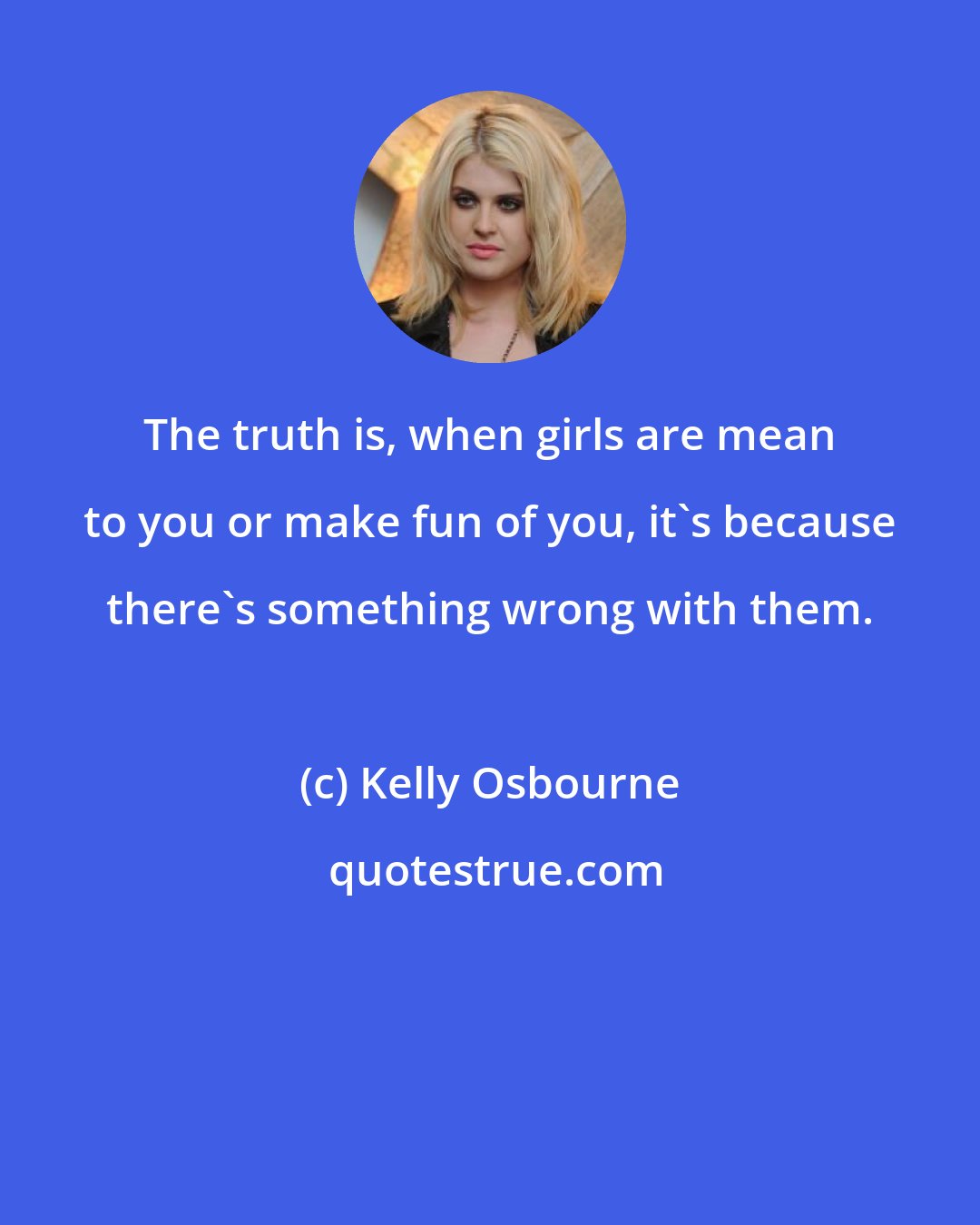 Kelly Osbourne: The truth is, when girls are mean to you or make fun of you, it's because there's something wrong with them.