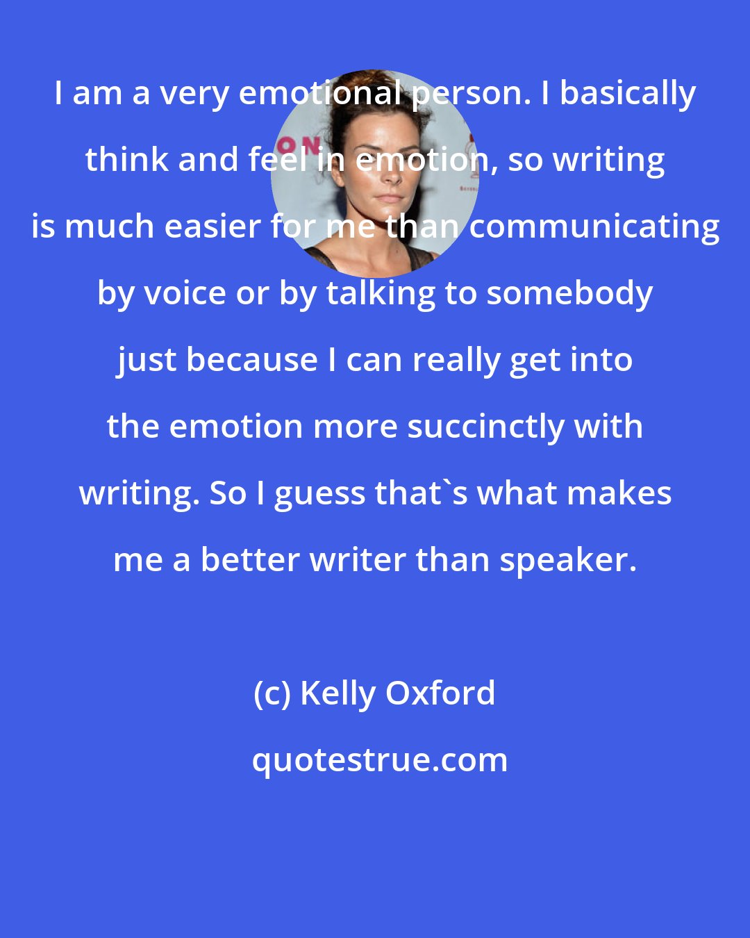 Kelly Oxford: I am a very emotional person. I basically think and feel in emotion, so writing is much easier for me than communicating by voice or by talking to somebody just because I can really get into the emotion more succinctly with writing. So I guess that's what makes me a better writer than speaker.