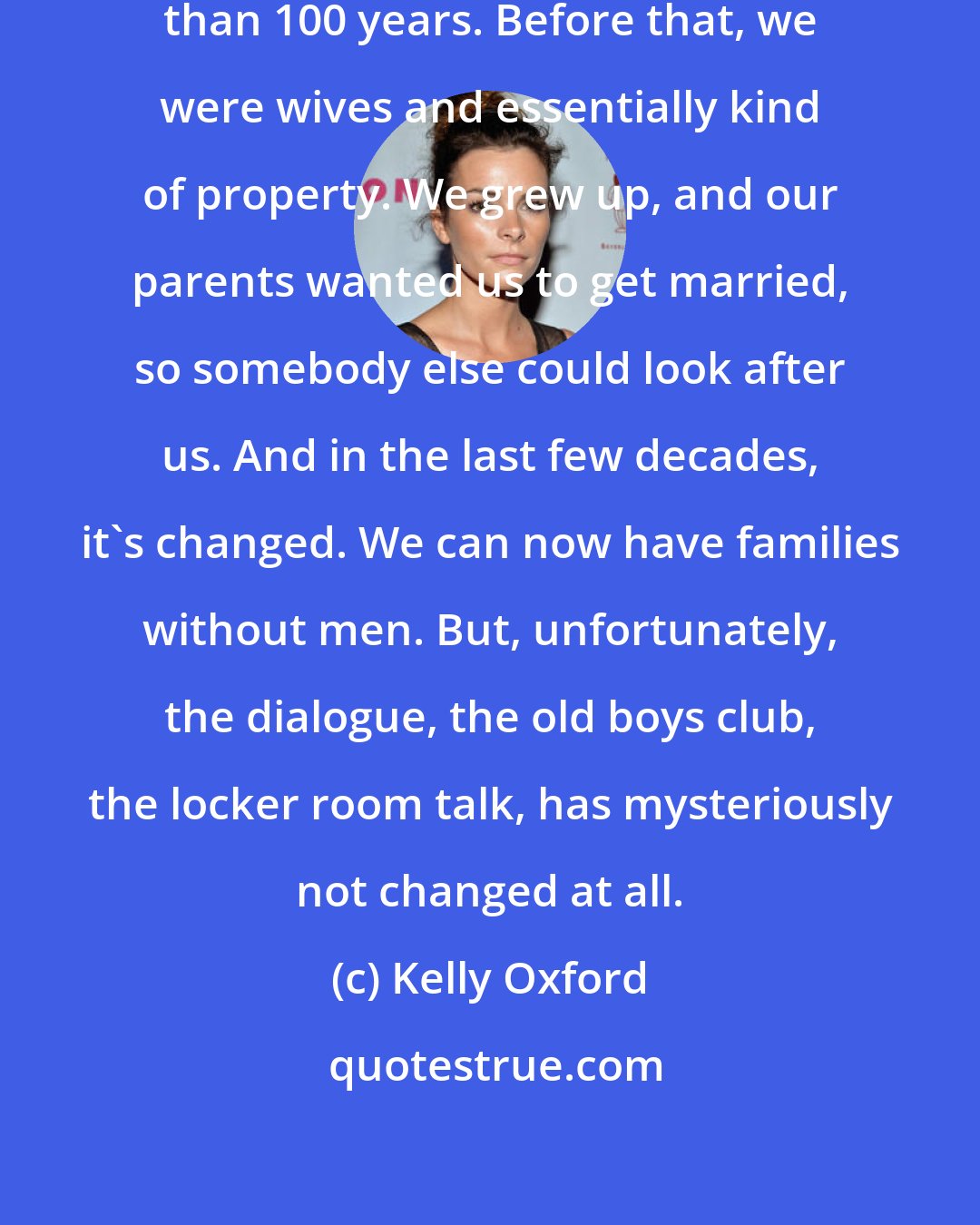 Kelly Oxford: Women have only had the vote for less than 100 years. Before that, we were wives and essentially kind of property. We grew up, and our parents wanted us to get married, so somebody else could look after us. And in the last few decades, it's changed. We can now have families without men. But, unfortunately, the dialogue, the old boys club, the locker room talk, has mysteriously not changed at all.