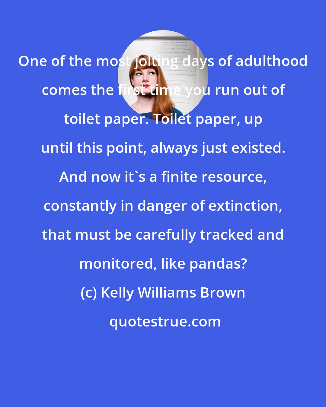 Kelly Williams Brown: One of the most jolting days of adulthood comes the first time you run out of toilet paper. Toilet paper, up until this point, always just existed. And now it's a finite resource, constantly in danger of extinction, that must be carefully tracked and monitored, like pandas?