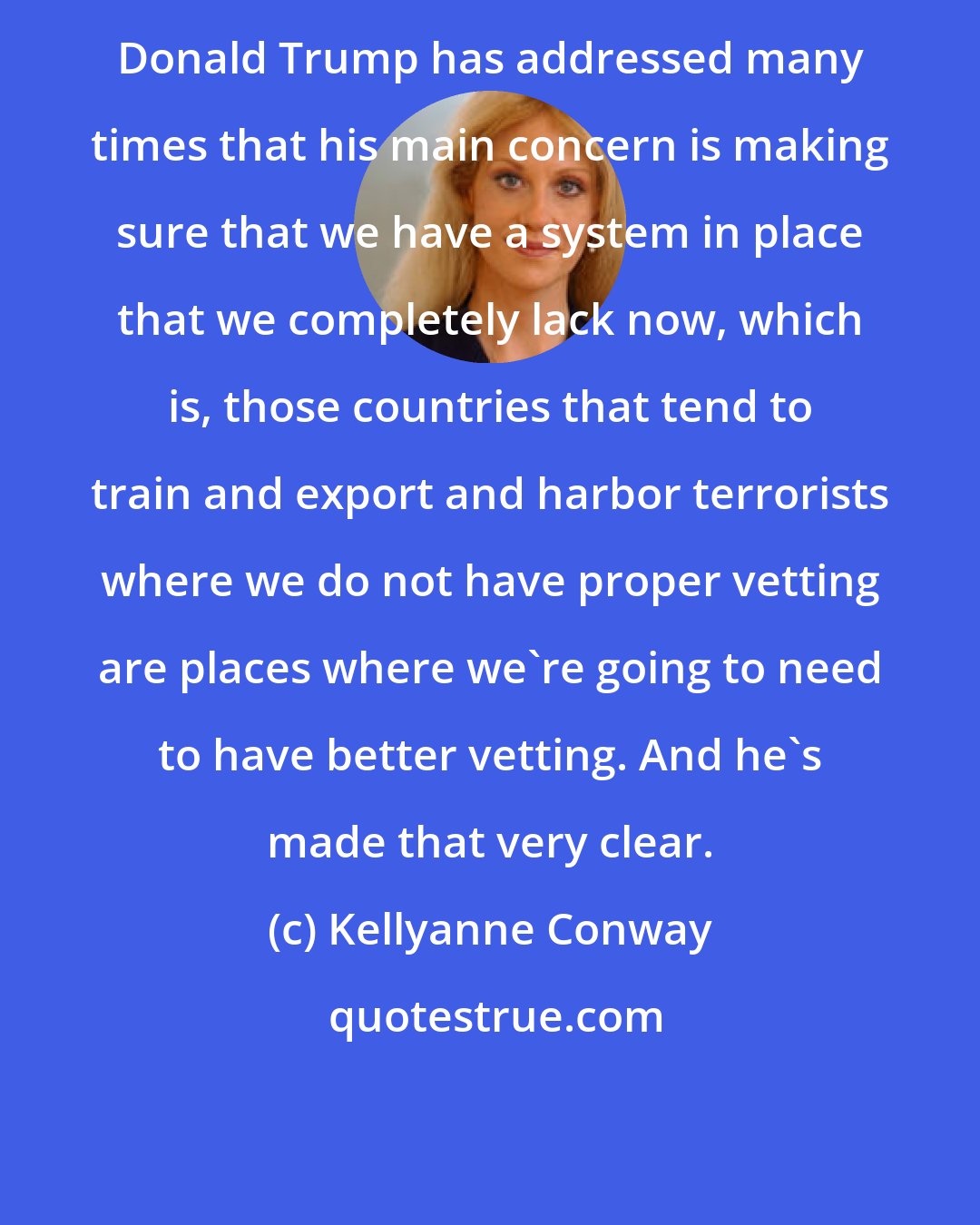 Kellyanne Conway: Donald Trump has addressed many times that his main concern is making sure that we have a system in place that we completely lack now, which is, those countries that tend to train and export and harbor terrorists where we do not have proper vetting are places where we're going to need to have better vetting. And he's made that very clear.