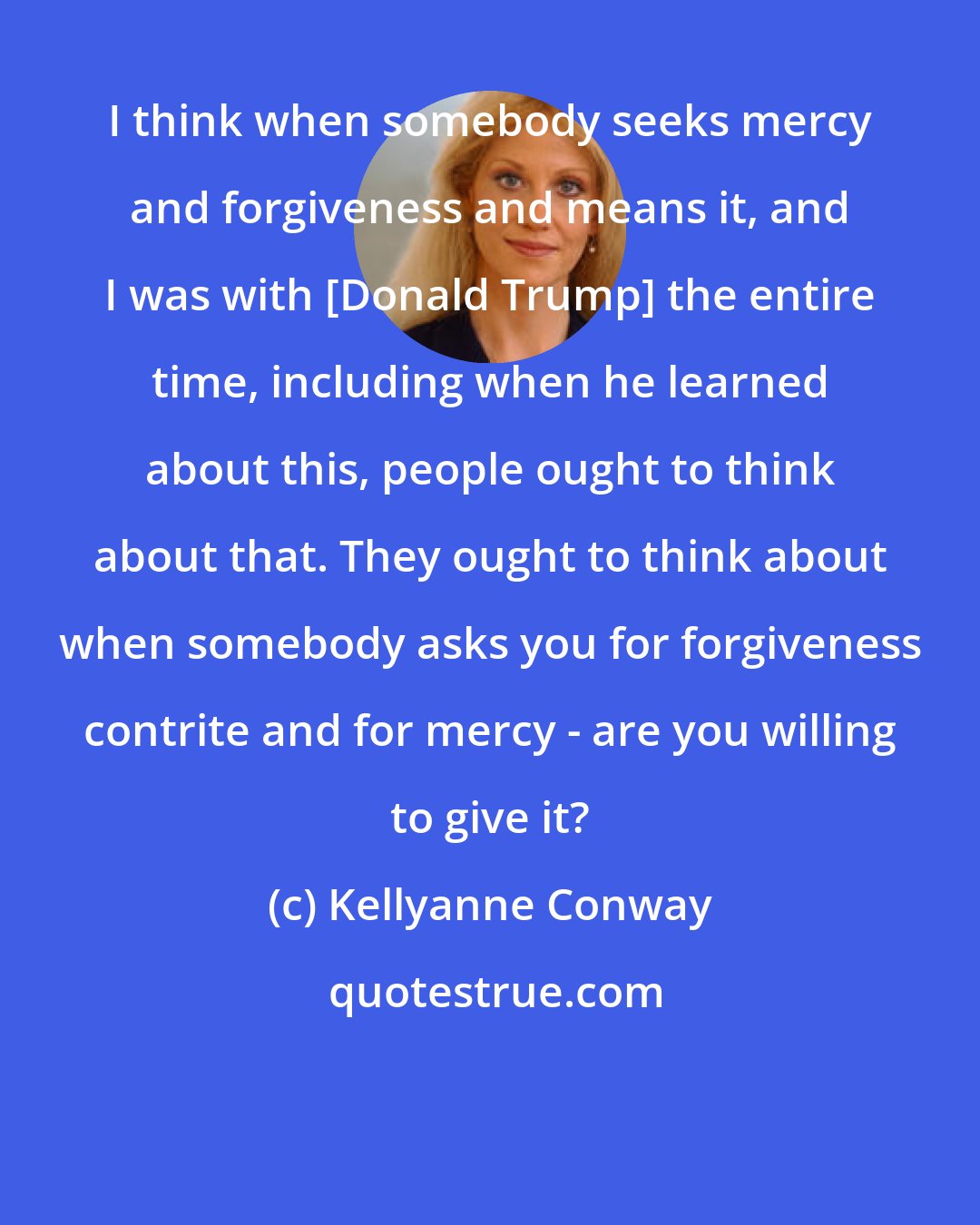 Kellyanne Conway: I think when somebody seeks mercy and forgiveness and means it, and I was with [Donald Trump] the entire time, including when he learned about this, people ought to think about that. They ought to think about when somebody asks you for forgiveness contrite and for mercy - are you willing to give it?