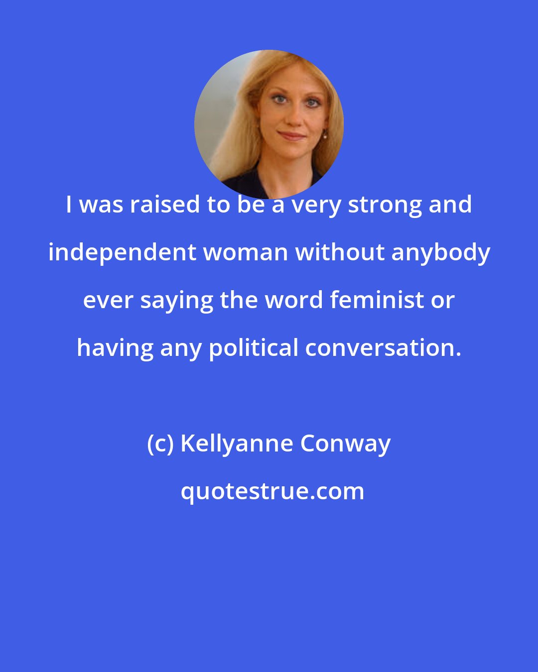 Kellyanne Conway: I was raised to be a very strong and independent woman without anybody ever saying the word feminist or having any political conversation.